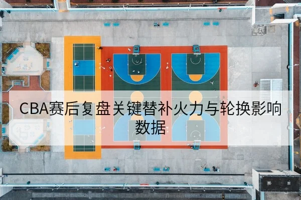 CBA赛后复盘关键替补火力与轮换影响数据