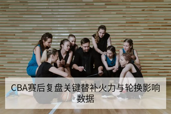 CBA赛后复盘关键替补火力与轮换影响数据